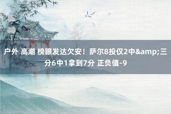 户外 高潮 榜眼发达欠安！萨尔8投仅2中&三分6中1拿到7分 正负值-9