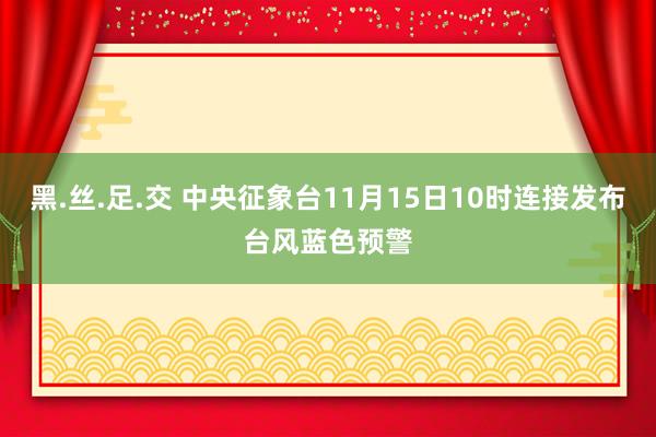 黑.丝.足.交 中央征象台11月15日10时连接发布台风蓝色预警