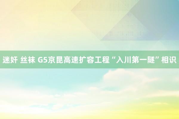 迷奸 丝袜 G5京昆高速扩容工程“入川第一隧”相识