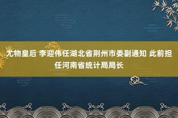 尤物皇后 李迎伟任湖北省荆州市委副通知 此前担任河南省统计局局长