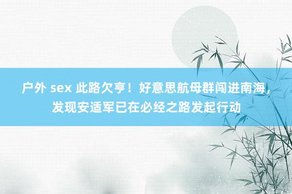 户外 sex 此路欠亨！好意思航母群闯进南海，发现安适军已在必经之路发起行动