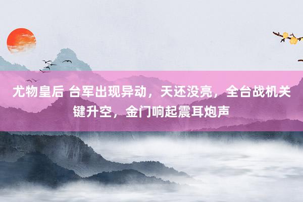 尤物皇后 台军出现异动，天还没亮，全台战机关键升空，金门响起震耳炮声