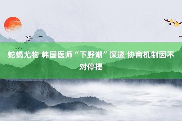 蛇蝎尤物 韩国医师“下野潮”深邃 协商机制因不对停摆