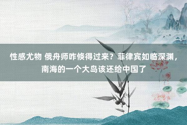 性感尤物 俄舟师咋倏得过来？菲律宾如临深渊，南海的一个大岛该还给中国了