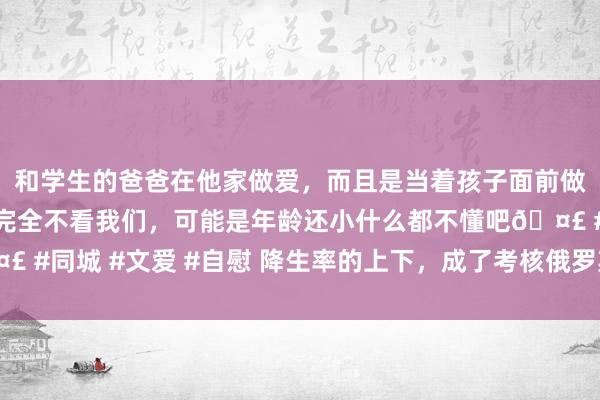 和学生的爸爸在他家做爱，而且是当着孩子面前做爱，太刺激了，孩子完全不看我们，可能是年龄还小什么都不懂吧🤣 #同城 #文爱 #自慰 降生率的上下，成了考核俄罗斯地点一霸手的措施