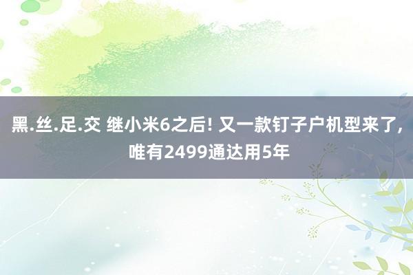 黑.丝.足.交 继小米6之后! 又一款钉子户机型来了， 唯有2499通达用5年