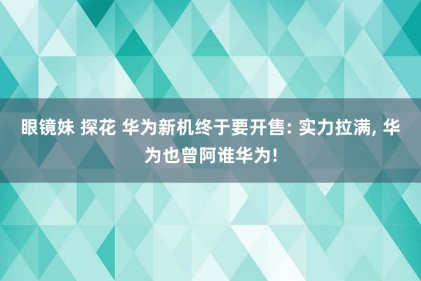 眼镜妹 探花 华为新机终于要开售: 实力拉满， 华为也曾阿谁华为!