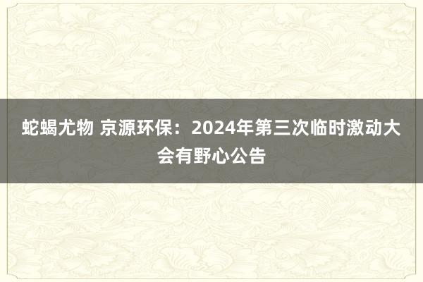 蛇蝎尤物 京源环保：2024年第三次临时激动大会有野心公告