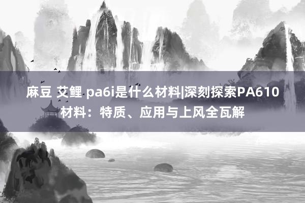 麻豆 艾鲤 pa6i是什么材料|深刻探索PA610材料：特质、应用与上风全瓦解