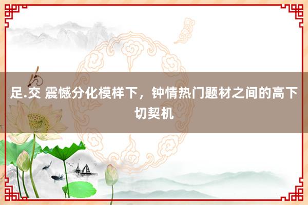 足.交 震憾分化模样下，钟情热门题材之间的高下切契机