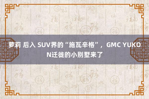 萝莉 后入 SUV界的“施瓦辛格”，GMC YUKON迁徙的小别墅来了