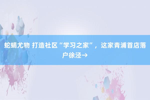 蛇蝎尤物 打造社区“学习之家”，这家青浦首店落户徐泾→