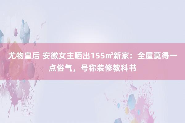 尤物皇后 安徽女主晒出155㎡新家：全屋莫得一点俗气，号称装修教科书