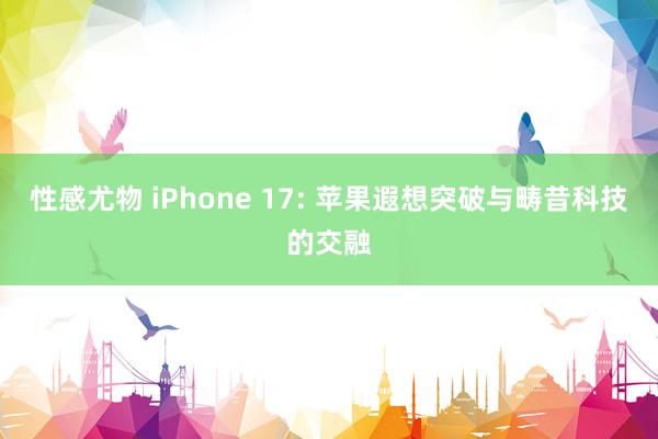 性感尤物 iPhone 17: 苹果遐想突破与畴昔科技的交融