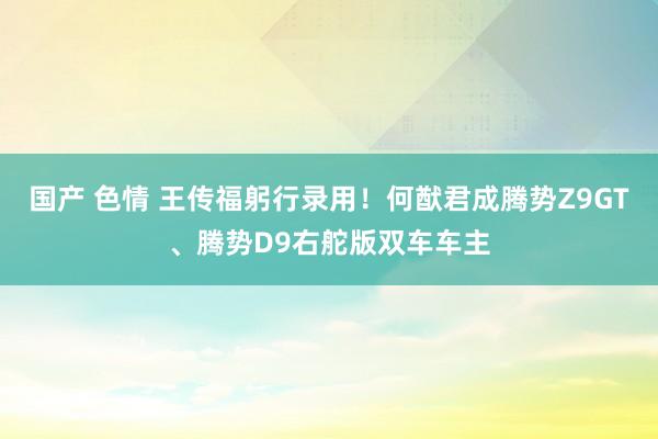 国产 色情 王传福躬行录用！何猷君成腾势Z9GT、腾势D9右舵版双车车主