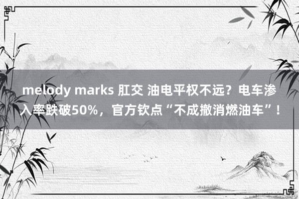 melody marks 肛交 油电平权不远？电车渗入率跌破50%，官方钦点“不成撤消燃油车”！