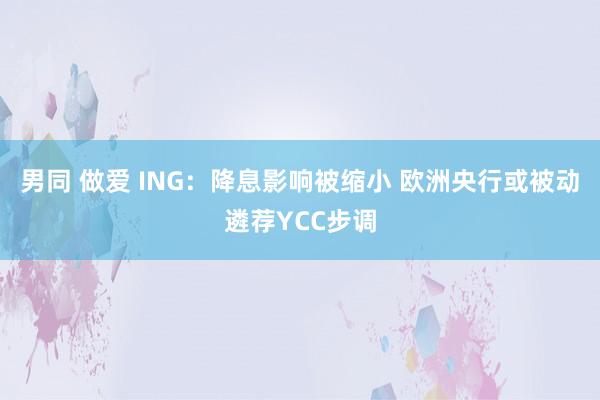 男同 做爱 ING：降息影响被缩小 欧洲央行或被动遴荐YCC步调