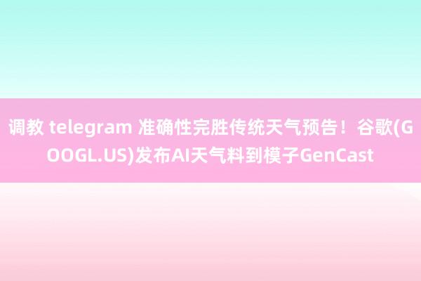 调教 telegram 准确性完胜传统天气预告！谷歌(GOOGL.US)发布AI天气料到模子GenCast