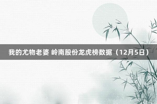 我的尤物老婆 岭南股份龙虎榜数据（12月5日）