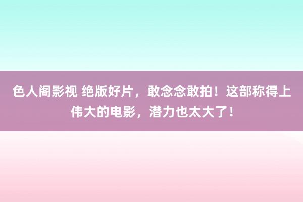 色人阁影视 绝版好片，敢念念敢拍！这部称得上伟大的电影，潜力也太大了！