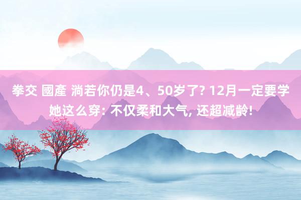 拳交 國產 淌若你仍是4、50岁了? 12月一定要学她这么穿: 不仅柔和大气， 还超减龄!