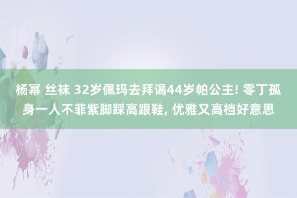 杨幂 丝袜 32岁佩玛去拜谒44岁帕公主! 零丁孤身一人不菲紫脚踩高跟鞋， 优雅又高档好意思