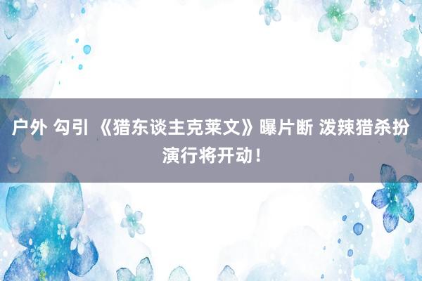 户外 勾引 《猎东谈主克莱文》曝片断 泼辣猎杀扮演行将开动！