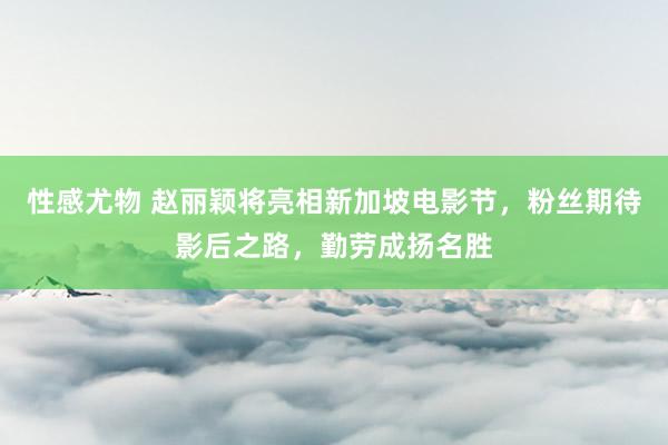 性感尤物 赵丽颖将亮相新加坡电影节，粉丝期待影后之路，勤劳成扬名胜