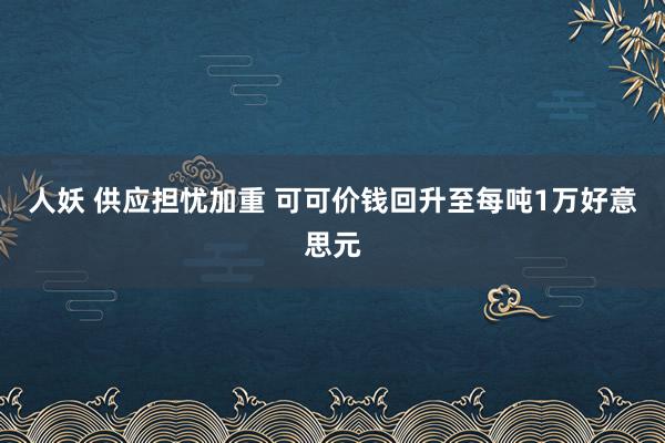 人妖 供应担忧加重 可可价钱回升至每吨1万好意思元