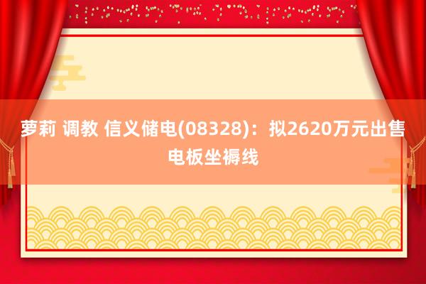 萝莉 调教 信义储电(08328)：拟2620万元出售电板坐褥线