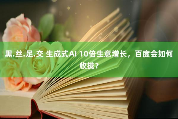 黑.丝.足.交 生成式AI 10倍生意增长，百度会如何收拢？