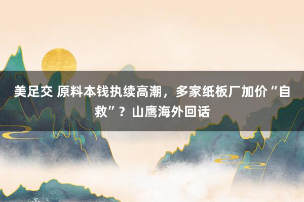 美足交 原料本钱执续高潮，多家纸板厂加价“自救”？山鹰海外回话