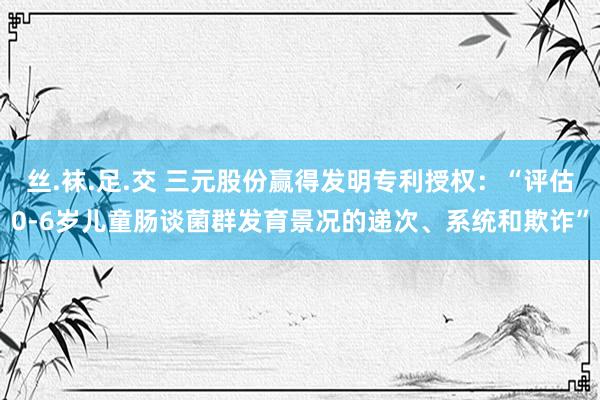 丝.袜.足.交 三元股份赢得发明专利授权：“评估0-6岁儿童肠谈菌群发育景况的递次、系统和欺诈”