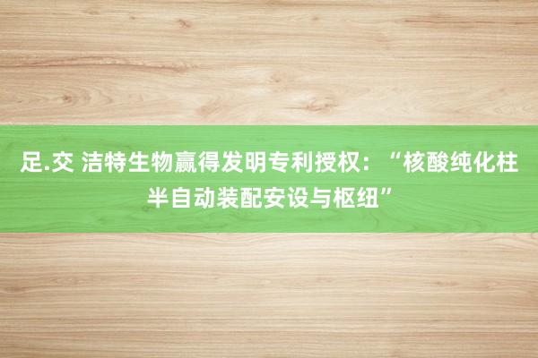 足.交 洁特生物赢得发明专利授权：“核酸纯化柱半自动装配安设与枢纽”