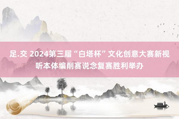 足.交 2024第三届“白塔杯”文化创意大赛新视听本体编削赛说念复赛胜利举办