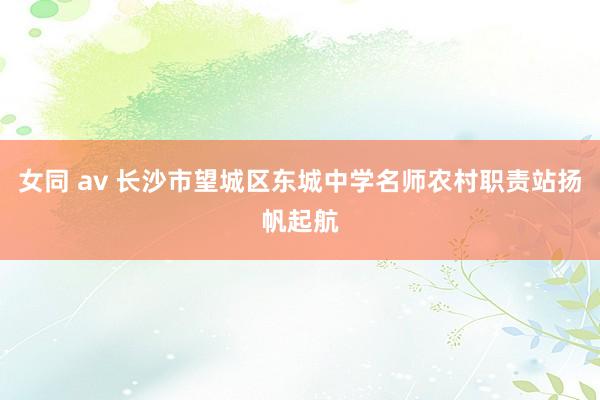 女同 av 长沙市望城区东城中学名师农村职责站扬帆起航