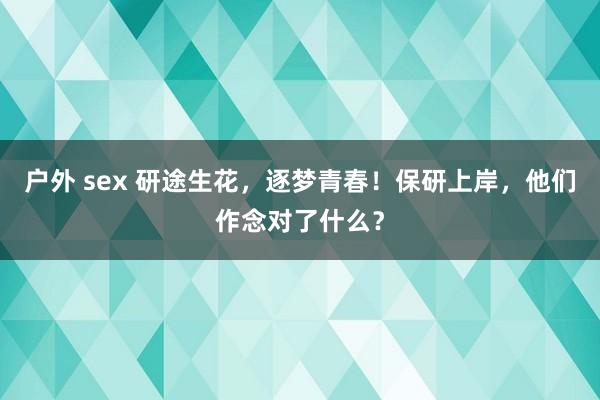 户外 sex 研途生花，逐梦青春！保研上岸，他们作念对了什么？