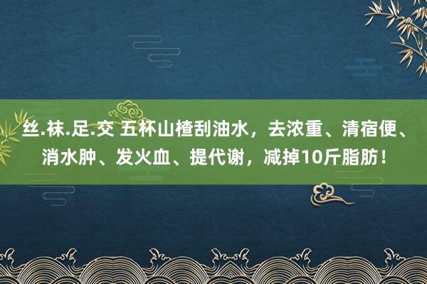 丝.袜.足.交 五杯山楂刮油水，去浓重、清宿便、消水肿、发火血、提代谢，减掉10斤脂肪！