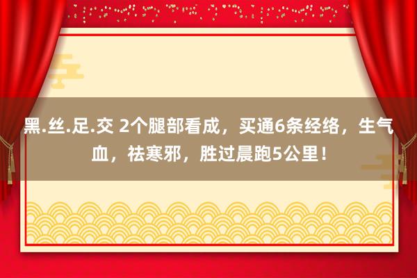 黑.丝.足.交 2个腿部看成，买通6条经络，生气血，祛寒邪，胜过晨跑5公里！