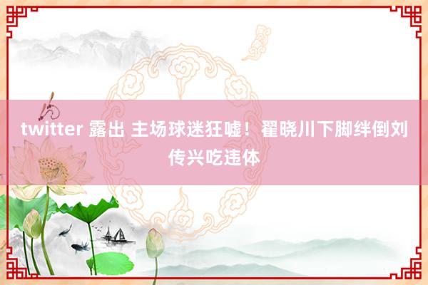 twitter 露出 主场球迷狂嘘！翟晓川下脚绊倒刘传兴吃违体