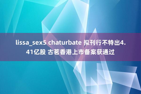 lissa_sex5 chaturbate 拟刊行不特出4.41亿股 古茗香港上市备案获通过