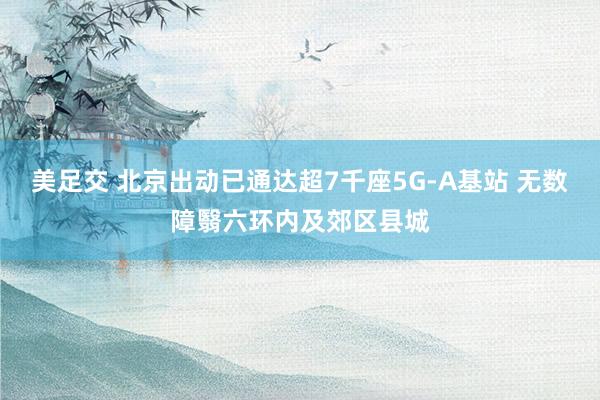 美足交 北京出动已通达超7千座5G-A基站 无数障翳六环内及郊区县城