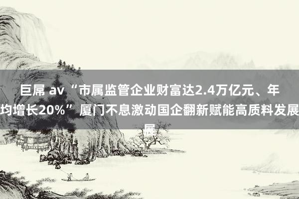 巨屌 av “市属监管企业财富达2.4万亿元、年均增长20%” 厦门不息激动国企翻新赋能高质料发展