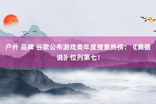 户外 品牌 谷歌公布游戏类年度搜索热榜：《黑据说》位列第七！