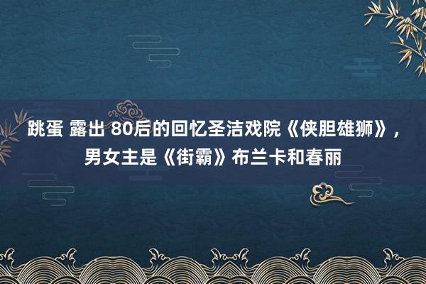 跳蛋 露出 80后的回忆圣洁戏院《侠胆雄狮》，男女主是《街霸》布兰卡和春丽