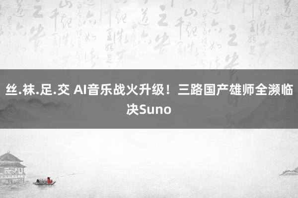 丝.袜.足.交 AI音乐战火升级！三路国产雄师全濒临决Suno