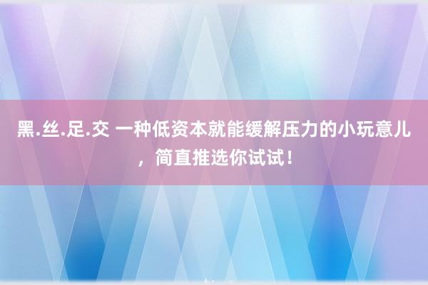 黑.丝.足.交 一种低资本就能缓解压力的小玩意儿，简直推选你试试！