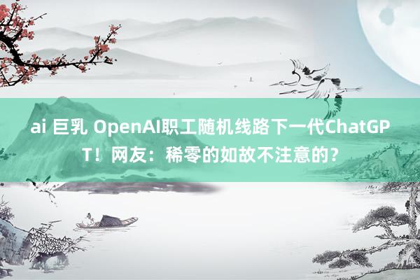 ai 巨乳 OpenAI职工随机线路下一代ChatGPT！网友：稀零的如故不注意的？