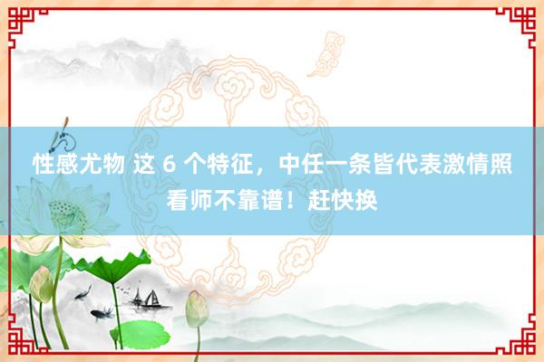 性感尤物 这 6 个特征，中任一条皆代表激情照看师不靠谱！赶快换