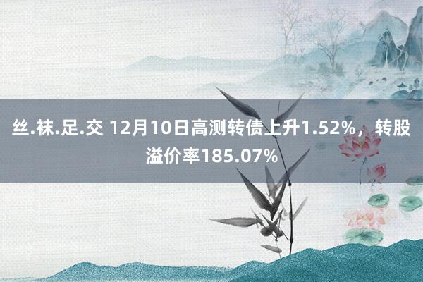 丝.袜.足.交 12月10日高测转债上升1.52%，转股溢价率185.07%